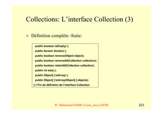 Collections: L’interface Collection (3)

 Définition complète -Suite:

   public boolean isEmpty( );
   public Iterator iterator( );
   public boolean remove(Object object);
   public boolean removeAll(Collection collection);
   public boolean retainAll(Collection collection);
   public int size( );
   public Object[ ] toArray( );
   public Object[ ] toArray(Object[ ] objects);
  } // Fin de définition de l’interface Collection




                    Pr. Mohamed NAIMI | Cours_Java | ESTB   223
 