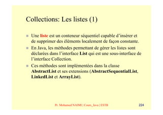 Collections: Les listes (1)

 Une liste est un conteneur séquentiel capable d’insérer et
 de supprimer des éléments localement de façon constante.
 En Java, les méthodes permettant de gérer les listes sont
 déclarées dans l’interface List qui est une sous-interface de
 l’interface Collection.
 Ces méthodes sont implémentées dans la classe
 AbstractList et ses extensions (AbstractSequentialList,
 LinkedList et ArrayList).




              Pr. Mohamed NAIMI | Cours_Java | ESTB         224
 