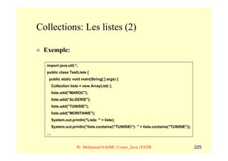 Collections: Les listes (2)

 Exemple:

  import java.util.*;
  public class TestListe {
   public static void main(String[ ] args) {
      Collection liste = new ArrayList( );
      liste.add("MAROC");
      liste.add("ALGERIE");
      liste.add("TUNISIE");
      liste.add("MORITANIE");
      System.out.println("Liste: " + liste);
      System.out.println("liste.contains("TUNISIE"): " + liste.contains("TUNISIE"));
  …


                     Pr. Mohamed NAIMI | Cours_Java | ESTB                               225
 