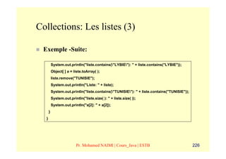 Collections: Les listes (3)

 Exemple -Suite:

          System.out.println("liste.contains("LYBIE"): " + liste.contains("LYBIE"));
          Object[ ] a = liste.toArray( );
          liste.remove("TUNISIE");
          System.out.println("Liste: " + liste);
          System.out.println("liste.contains("TUNISIE"): " + liste.contains("TUNISIE"));
          System.out.println("liste.size( ): " + liste.size( ));
          System.out.println("a[2]: " + a[2]);
      }
  }




                          Pr. Mohamed NAIMI | Cours_Java | ESTB                              226
 
