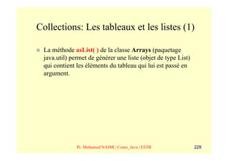 Collections: Les tableaux et les listes (1)

 La méthode asList( ) de la classe Arrays (paquetage
 java.util) permet de générer une liste (objet de type List)
 qui contient les éléments du tableau qui lui est passé en
 argument.




              Pr. Mohamed NAIMI | Cours_Java | ESTB            228
 