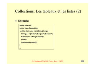 Collections: Les tableaux et les listes (2)

 Exemple:
  import java.util.*;
  public class TestAsList {
      public static void main(String[ ] args) {
       String[ ] t = {"Salut","Bonjour","Bonsoir"};
       Collection c = Arrays.asList(t);
       print(t);
       System.out.println(c);
  }
  …




                      Pr. Mohamed NAIMI | Cours_Java | ESTB   229
 