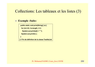 Collections: Les tableaux et les listes (3)

 Exemple -Suite:
   public static void print(String[ ] a) {
       for (int i=0; i<a.length; i++)
        System.out.print(a[i] + " ");
       System.out.println( );
   }
  } // Fin de définition de la classe TestAsList




                       Pr. Mohamed NAIMI | Cours_Java | ESTB   230
 