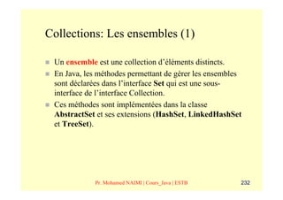 Collections: Les ensembles (1)

 Un ensemble est une collection d’éléments distincts.
 En Java, les méthodes permettant de gérer les ensembles
 sont déclarées dans l’interface Set qui est une sous-
 interface de l’interface Collection.
 Ces méthodes sont implémentées dans la classe
 AbstractSet et ses extensions (HashSet, LinkedHashSet
 et TreeSet).




             Pr. Mohamed NAIMI | Cours_Java | ESTB     232
 