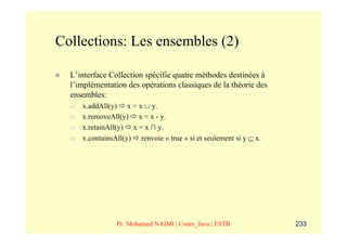Collections: Les ensembles (2)

  L’interface Collection spécifie quatre méthodes destinées à
  l’implémentation des opérations classiques de la théorie des
  ensembles:
  a)   x.addAll(y) x = x ∪ y.
  b)   x.removeAll(y) x = x - y.
  c)   x.retainAll(y) x = x ∩ y.
  d)   x.containsAll(y) renvoie « true » si et seulement si y ⊆ x.




                  Pr. Mohamed NAIMI | Cours_Java | ESTB              233
 