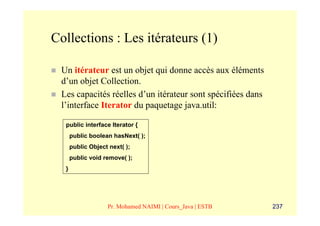 Collections : Les itérateurs (1)

 Un itérateur est un objet qui donne accès aux éléments
 d’un objet Collection.
 Les capacités réelles d’un itérateur sont spécifiées dans
 l’interface Iterator du paquetage java.util:

  public interface Iterator {
      public boolean hasNext( );
      public Object next( );
      public void remove( );
  }




                   Pr. Mohamed NAIMI | Cours_Java | ESTB     237
 