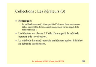Collections : Les itérateurs (3)

 Remarque:
  –   La méthode remove( ) laisse parfois l’itérateur dans un état non
      défini susceptible d’être corrigé uniquement par un appel de la
      méthode next( ).
 Un itérateur est obtenu à l’aide d’un appel à la méthode
 iterator( ) de la collection.
 La méthode iterator( ) renvoie un itérateur qui est initialisé
 au début de la collection.




                 Pr. Mohamed NAIMI | Cours_Java | ESTB                   239
 