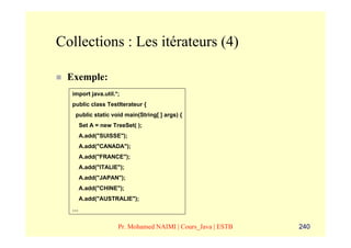 Collections : Les itérateurs (4)

 Exemple:
  import java.util.*;
  public class TestIterateur {
   public static void main(String[ ] args) {
      Set A = new TreeSet( );
      A.add("SUISSE");
      A.add("CANADA");
      A.add("FRANCE");
      A.add("ITALIE");
      A.add("JAPAN");
      A.add("CHINE");
      A.add("AUSTRALIE");
  …


                    Pr. Mohamed NAIMI | Cours_Java | ESTB   240
 