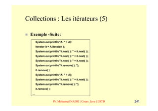 Collections : Les itérateurs (5)

 Exemple -Suite:
      System.out.println("A: " + A);
      Iterator it = A.iterator( );
      System.out.println("it.next( ): " + it.next( ));
      System.out.println("it.next( ): " + it.next( ));
      System.out.println("it.next( ): " + it.next( ));
      System.out.println("it.remove( ): ");
      it.remove( );
      System.out.println("A: " + A);
      System.out.println("it.next( ): " + it.next( ));
      System.out.println("it.remove( ): ");
      it.remove( );
  …


                      Pr. Mohamed NAIMI | Cours_Java | ESTB   241
 