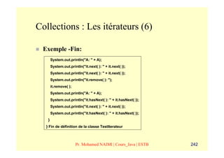 Collections : Les itérateurs (6)

 Exemple -Fin:
       System.out.println("A: " + A);
       System.out.println("it.next( ): " + it.next( ));
       System.out.println("it.next( ): " + it.next( ));
       System.out.println("it.remove( ): ");
       it.remove( );
       System.out.println("A: " + A);
       System.out.println("it.hasNext( ): " + it.hasNext( ));
       System.out.println("it.next( ): " + it.next( ));
       System.out.println("it.hasNext( ): " + it.hasNext( ));
   }
  } Fin de définition de la classe TestIterateur



                       Pr. Mohamed NAIMI | Cours_Java | ESTB    242
 