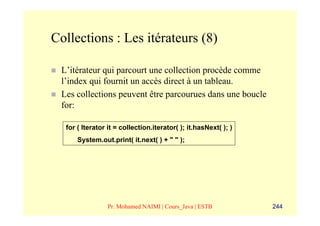 Collections : Les itérateurs (8)

 L’itérateur qui parcourt une collection procède comme
 l’index qui fournit un accès direct à un tableau.
 Les collections peuvent être parcourues dans une boucle
 for:

  for ( Iterator it = collection.iterator( ); it.hasNext( ); )
      System.out.print( it.next( ) + " " );




                 Pr. Mohamed NAIMI | Cours_Java | ESTB           244
 