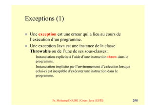 Exceptions (1)

 Une exception est une erreur qui a lieu au cours de
 l’exécution d’un programme.
 Une exception Java est une instance de la classe
 Throwable ou de l’une de ses sous-classes:
  –   Instanciation explicite à l’aide d’une instruction throw dans le
      programme.
  –   Instanciation implicite par l’environnement d’exécution lorsque
      celui-ci est incapable d’exécuter une instruction dans le
      programme.




                 Pr. Mohamed NAIMI | Cours_Java | ESTB                   246
 