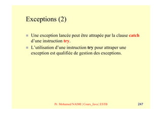 Exceptions (2)

 Une exception lancée peut être attrapée par la clause catch
 d’une instruction try.
 L’utilisation d’une instruction try pour attraper une
 exception est qualifiée de gestion des exceptions.




             Pr. Mohamed NAIMI | Cours_Java | ESTB         247
 