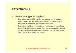 Exceptions (3)

  Il existe deux types d’exceptions:
  1.   Exceptions non vérifiées: celles qui peuvent être évitées en
       améliorant le code. Ce sont des instances des classes Error et
       RuntimeException ainsi que de leurs extensions.
  2.   Exceptions vérifiées: celles qui sont vérifiées par le compilateur
       avant l’exécution du programme. Les instructions qui les lancent
       doivent être soit insérées dans une instruction try, soit déclarées
       dans l’entête de la méthode courante.




                 Pr. Mohamed NAIMI | Cours_Java | ESTB                   248
 