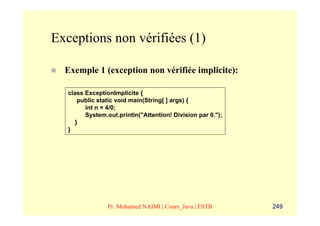 Exceptions non vérifiées (1)

  Exemple 1 (exception non vérifiée implicite):

   class ExceptionImplicite {
       public static void main(String[ ] args) {
         int n = 4/0;
         System.out.println("Attention! Division par 0.");
      }
   }




                 Pr. Mohamed NAIMI | Cours_Java | ESTB       249
 