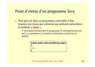 Point d’entrée d’un programme Java

 Pour pouvoir faire un programme exécutable il faut
 toujours une classe qui contienne une méthode particulière:
 la méthode « main ».
  –   C’est le point d’entrée dans le programme: le microprocesseur sait
      qu’il va commencer à exécuter les instructions à partir de cet
      endroit.

                public static void main(String arg[ ])
                {
                …/…
                }




                 Pr. Mohamed NAIMI | Cours_Java | ESTB                     25
 