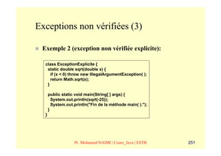 Exceptions non vérifiées (3)

 Exemple 2 (exception non vérifiée explicite):

  class ExceptionExplicite {
   static double sqrt(double x) {
     if (x < 0) throw new IllegalArgumentException( );
     return Math.sqrt(x);
   }

      public static void main(String[ ] args) {
        System.out.println(sqrt(-25));
        System.out.println("Fin de la méthode main( ).");
      }
  }




                   Pr. Mohamed NAIMI | Cours_Java | ESTB    251
 
