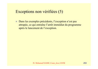 Exceptions non vérifiées (5)

 Dans les exemples précédents, l’exception n’est pas
 attrapée, ce qui entraîne l’arrêt immédiat du programme
 après le lancement de l’exception.




             Pr. Mohamed NAIMI | Cours_Java | ESTB         253
 