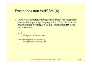 Exceptions non vérifiées (6)

 Dans le cas général, on procède à attraper les exceptions
 pour éviter le plantage du programme. Pour attraper une
 exception non vérifiée, on utilise l’instruction try de la
 façon suivante:

 try {
         // Séquence d’instructions
 }
 catch (Exception exception) {
      // Séquences d’instructions
 }




                  Pr. Mohamed NAIMI | Cours_Java | ESTB       254
 
