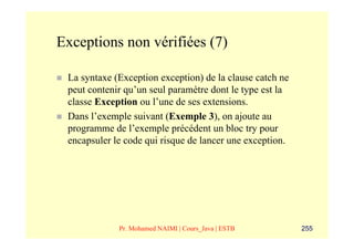 Exceptions non vérifiées (7)

 La syntaxe (Exception exception) de la clause catch ne
 peut contenir qu’un seul paramètre dont le type est la
 classe Exception ou l’une de ses extensions.
 Dans l’exemple suivant (Exemple 3), on ajoute au
 programme de l’exemple précédent un bloc try pour
 encapsuler le code qui risque de lancer une exception.




             Pr. Mohamed NAIMI | Cours_Java | ESTB        255
 