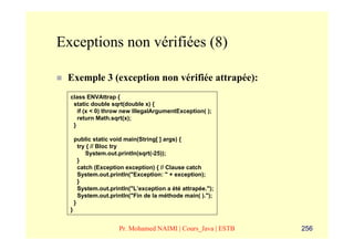 Exceptions non vérifiées (8)

 Exemple 3 (exception non vérifiée attrapée):
  class ENVAttrap {
   static double sqrt(double x) {
     if (x < 0) throw new IllegalArgumentException( );
     return Math.sqrt(x);
   }

      public static void main(String[ ] args) {
        try { // Bloc try
           System.out.println(sqrt(-25));
        }
        catch (Exception exception) { // Clause catch
        System.out.println("Exception: " + exception);
        }
        System.out.println("L’exception a été attrapée.");
        System.out.println("Fin de la méthode main( ).");
      }
  }


                      Pr. Mohamed NAIMI | Cours_Java | ESTB   256
 