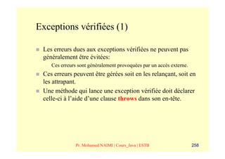 Exceptions vérifiées (1)

 Les erreurs dues aux exceptions vérifiées ne peuvent pas
 généralement être évitées:
  –   Ces erreurs sont généralement provoquées par un accès externe.
 Ces erreurs peuvent être gérées soit en les relançant, soit en
 les attrapant.
 Une méthode qui lance une exception vérifiée doit déclarer
 celle-ci à l’aide d’une clause throws dans son en-tête.




                 Pr. Mohamed NAIMI | Cours_Java | ESTB                 258
 
