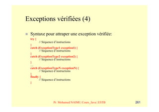 Exceptions vérifiées (4)

 Syntaxe pour attraper une exception vérifiée:
 try {
        // Séquence d’instructions
 }
 catch (ExceptionType1 exception1) {
        // Séquence d’instructions
 }
 catch (ExceptionType2 exception2) {
        // Séquence d’instructions
 }
 …
 catch (ExceptionTypeN exceptionN) {
        // Séquence d’instructions
 }
 finally {
        // Séquence d’instructions
 }




                 Pr. Mohamed NAIMI | Cours_Java | ESTB   261
 