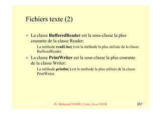 Fichiers texte (2)

 La classe BufferedReader est la sous-classe la plus
 courante de la classe Reader:
  –   La méthode readLine( ) est la méthode la plus utilisée de la classe
      BufferedReader.
 La classe PrintWriter est la sous-classe la plus courante
 de la classe Writer:
  –   La méthode println( ) est la méthode la plus utilisée de la classe
      PrintWriter.




                 Pr. Mohamed NAIMI | Cours_Java | ESTB                     267
 