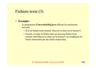 Fichiers texte (3)

 Exemple:
  –   Le programme ConversionMaj.java effectue les traitements
      suivants:
          Il lit un fichier texte nommé Alice.txt et situé sur le lecteur C.
          Ensuite, il copie ce fichier dans un nouveau fichier texte
          nommé AliceMaj.txt et situé sur le lecteur C en remplaçant les
          lettres minuscules par des lettres majuscules.




                 Pr. Mohamed NAIMI | Cours_Java | ESTB                     268
 