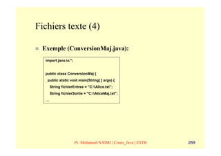 Fichiers texte (4)

 Exemple (ConversionMaj.java):
  import java.io.*;


  public class ConversionMaj {
   public static void main(String[ ] args) {
      String fichierEntree = "C:Alice.txt";
      String fichierSortie = "C:AliceMaj.txt";
  …




                      Pr. Mohamed NAIMI | Cours_Java | ESTB   269
 