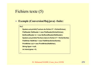 Fichiers texte (5)

 Exemple (ConversionMaj.java) -Suite:
  try {
      System.out.println("Lecture du fichier:t" + fichierEntree);
      FileReader fileReader = new FileReader(fichierEntree);
      BufferedReader in = new BufferedReader(fileReader);
      System.out.println("Ecriture dans le fichier:t" + fichierSortie);
      FileWriter fileWriter = new FileWriter(fichierSortie);
      PrintWriter out = new PrintWriter(fileWriter);
      String ligne = null;
      int nbreLignes = 0;
  …




                    Pr. Mohamed NAIMI | Cours_Java | ESTB                  270
 