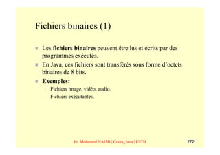 Fichiers binaires (1)

 Les fichiers binaires peuvent être lus et écrits par des
 programmes exécutés.
 En Java, ces fichiers sont transférés sous forme d’octets
 binaires de 8 bits.
 Exemples:
  –   Fichiers image, vidéo, audio.
  –   Fichiers exécutables.




                 Pr. Mohamed NAIMI | Cours_Java | ESTB       272
 