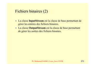 Fichiers binaires (2)

 La classe InputStream est la classe de base permettant de
 gérer les entrées des fichiers binaires.
 La classe OutputStream est la classe de base permettant
 de gérer les sorties des fichiers binaires.




             Pr. Mohamed NAIMI | Cours_Java | ESTB       273
 