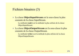 Fichiers binaires (3)

 La classe ObjectInputStream est la sous-classe la plus
 courante de la classe InputStream.
  –   La méthode read( ) est la méthode la plus utilisée de la classe
      ObjectInputStream.
 La classe ObjectOutputStream est la sous-classe la plus
 courante de la classe OutputStream.
  –   La méthode write( ) est la méthode la plus utilisée de la classe
      ObjectOutputStream.




                 Pr. Mohamed NAIMI | Cours_Java | ESTB                   274
 