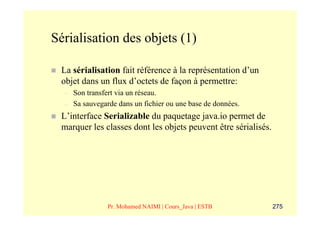 Sérialisation des objets (1)

 La sérialisation fait référence à la représentation d’un
 objet dans un flux d’octets de façon à permettre:
  –   Son transfert via un réseau.
  –   Sa sauvegarde dans un fichier ou une base de données.
 L’interface Serializable du paquetage java.io permet de
 marquer les classes dont les objets peuvent être sérialisés.




                Pr. Mohamed NAIMI | Cours_Java | ESTB           275
 