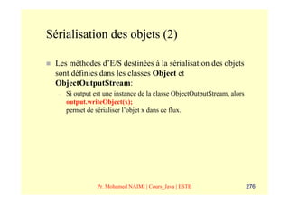Sérialisation des objets (2)

 Les méthodes d’E/S destinées à la sérialisation des objets
 sont définies dans les classes Object et
 ObjectOutputStream:
  –   Si output est une instance de la classe ObjectOutputStream, alors
      output.writeObject(x);
      permet de sérialiser l’objet x dans ce flux.




                 Pr. Mohamed NAIMI | Cours_Java | ESTB                    276
 