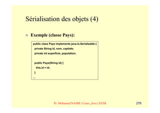 Sérialisation des objets (4)

 Exemple (classe Pays):
  public class Pays implements java.io.Serializable {
   private String id, nom, capitale;
   private int superficie, population;


   public Pays(String id) {
       this.id = id;
   }
  …




                       Pr. Mohamed NAIMI | Cours_Java | ESTB   278
 