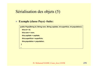 Sérialisation des objets (5)

 Exemple (classe Pays) -Suite:
  public Pays(String id, String nom, String capitale, int superficie, int population) {
       this.id = id;
       this.nom = nom;
       this.capitale = capitale;
       this.superficie = superficie;
       this.population = population;
   }
  …




                       Pr. Mohamed NAIMI | Cours_Java | ESTB                              279
 