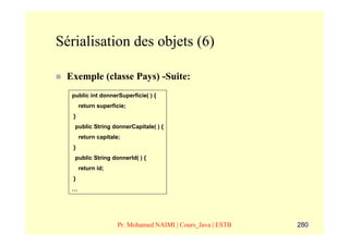 Sérialisation des objets (6)

 Exemple (classe Pays) -Suite:
  public int donnerSuperficie( ) {
       return superficie;
   }
   public String donnerCapitale( ) {
       return capitale;
   }
   public String donnerId( ) {
       return id;
   }
  …




                     Pr. Mohamed NAIMI | Cours_Java | ESTB   280
 