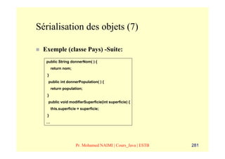 Sérialisation des objets (7)

 Exemple (classe Pays) -Suite:
  public String donnerNom( ) {
       return nom;
   }
   public int donnerPopulation( ) {
       return population;
   }
   public void modifierSuperficie(int superficie) {
       this.superficie = superficie;
   }
  …




                      Pr. Mohamed NAIMI | Cours_Java | ESTB   281
 