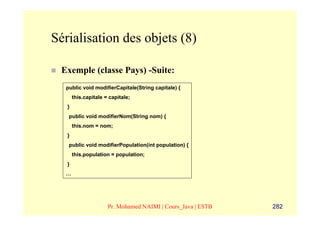 Sérialisation des objets (8)

 Exemple (classe Pays) -Suite:
  public void modifierCapitale(String capitale) {
       this.capitale = capitale;
   }
   public void modifierNom(String nom) {
       this.nom = nom;
   }
   public void modifierPopulation(int population) {
       this.population = population;
   }
  …




                      Pr. Mohamed NAIMI | Cours_Java | ESTB   282
 