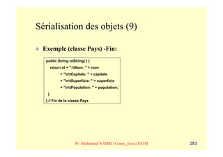Sérialisation des objets (9)

 Exemple (classe Pays) -Fin:
  public String toString( ) {
       return id + ":tNom: " + nom
            + "ntCapitale: " + capitale
            + "ntSuperficie: " + superficie
            + "ntPopulation: " + population;
   }
  } // Fin de la classe Pays




                     Pr. Mohamed NAIMI | Cours_Java | ESTB   283
 