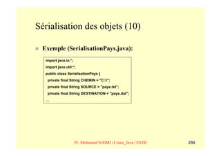 Sérialisation des objets (10)

 Exemple (SerialisationPays.java):
  import java.io.*;
  import java.util.*;
  public class SerialisationPays {
   private final String CHEMIN = "C:";
   private final String SOURCE = "pays.txt";
   private final String DESTINATION = "pays.dat";
  …




                      Pr. Mohamed NAIMI | Cours_Java | ESTB   284
 