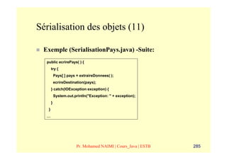 Sérialisation des objets (11)

 Exemple (SerialisationPays.java) -Suite:
  public ecrirePays( ) {
       try {
           Pays[ ] pays = extraireDonnees( );
           ecrireDestination(pays);
       } catch(IOException exception) {
           System.out.println("Exception: " + exception);
       }
   }
  …




                        Pr. Mohamed NAIMI | Cours_Java | ESTB   285
 