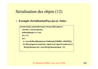 Sérialisation des objets (12)

 Exemple (SerialisationPays.java) -Suite:
  private Pays[ ] extraireDonnees( ) throws IOException {
    List liste = new ArrayList( );
    BufferedReader in = null;
    int n = 0;
    try {
       in = new BufferedReader(new FileReader(CHEMIN + SOURCE));
       for (String ligne=in.readLine( ); ligne!=null; ligne=in.readLine( )) {
        StringTokenizer tok = new StringTokenizer(ligne, "t");
   …




                     Pr. Mohamed NAIMI | Cours_Java | ESTB                      286
 