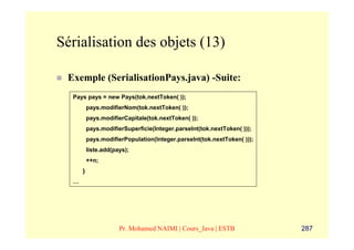 Sérialisation des objets (13)

 Exemple (SerialisationPays.java) -Suite:
  Pays pays = new Pays(tok.nextToken( ));
          pays.modifierNom(tok.nextToken( ));
          pays.modifierCapitale(tok.nextToken( ));
          pays.modifierSuperficie(Integer.parseInt(tok.nextToken( )));
          pays.modifierPopulation(Integer.parseInt(tok.nextToken( )));
          liste.add(pays);
          ++n;
      }
  …




                      Pr. Mohamed NAIMI | Cours_Java | ESTB              287
 