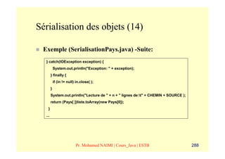 Sérialisation des objets (14)

 Exemple (SerialisationPays.java) -Suite:
  } catch(IOException exception) {
            System.out.println("Exception: " + exception);
        } finally {
            if (in != null) in.close( );
        }
        System.out.println("Lecture de " + n + " lignes de:t" + CHEMIN + SOURCE );
        return (Pays[ ])liste.toArray(new Pays[0]);
    }
  ...




                           Pr. Mohamed NAIMI | Cours_Java | ESTB                      288
 