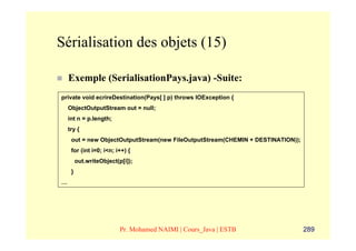 Sérialisation des objets (15)

    Exemple (SerialisationPays.java) -Suite:
private void ecrireDestination(Pays[ ] p) throws IOException {
    ObjectOutputStream out = null;
    int n = p.length;
    try {
     out = new ObjectOutputStream(new FileOutputStream(CHEMIN + DESTINATION));
     for (int i=0; i<n; i++) {
         out.writeObject(p[i]);
     }
…




                          Pr. Mohamed NAIMI | Cours_Java | ESTB                  289
 
