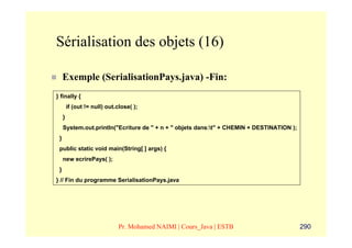 Sérialisation des objets (16)

     Exemple (SerialisationPays.java) -Fin:
} finally {
         if (out != null) out.close( );
     }
     System.out.println("Ecriture de " + n + " objets dans:t" + CHEMIN + DESTINATION );
 }
 public static void main(String[ ] args) {
     new ecrirePays( );
 }
} // Fin du programme SerialisationPays.java




                               Pr. Mohamed NAIMI | Cours_Java | ESTB                       290
 