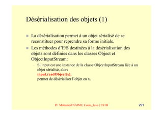 Désérialisation des objets (1)

 La désérialisation permet à un objet sérialisé de se
 reconstituer pour reprendre sa forme initiale.
 Les méthodes d’E/S destinées à la désérialisation des
 objets sont définies dans les classes Object et
 ObjectInputStream:
  –   Si input est une instance de la classe ObjectInputStream liée à un
      objet sérialisé, alors
      input.readObject(x);
      permet de désérialiser l’objet en x.




                 Pr. Mohamed NAIMI | Cours_Java | ESTB                     291
 
